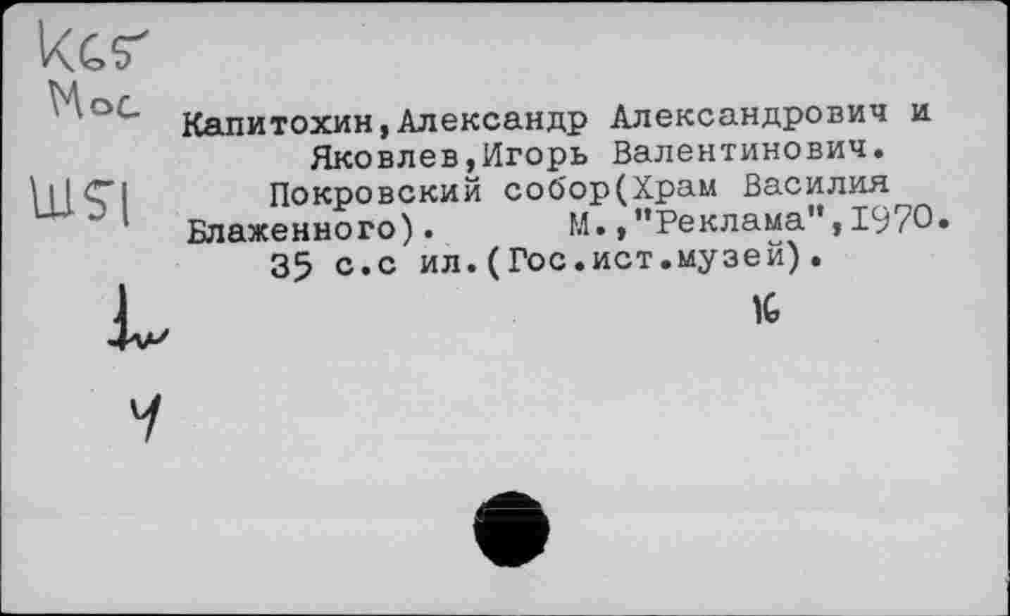 ﻿Res' VA о с
Uisi
Капитохин,Александр Александрович и Яковлев,Игорь Валентинович.
Покровский соО'ор(Храм Василия
Блаженного). М.,"Реклама",1970»
35 с.с ил.(Гос.ист.музей).